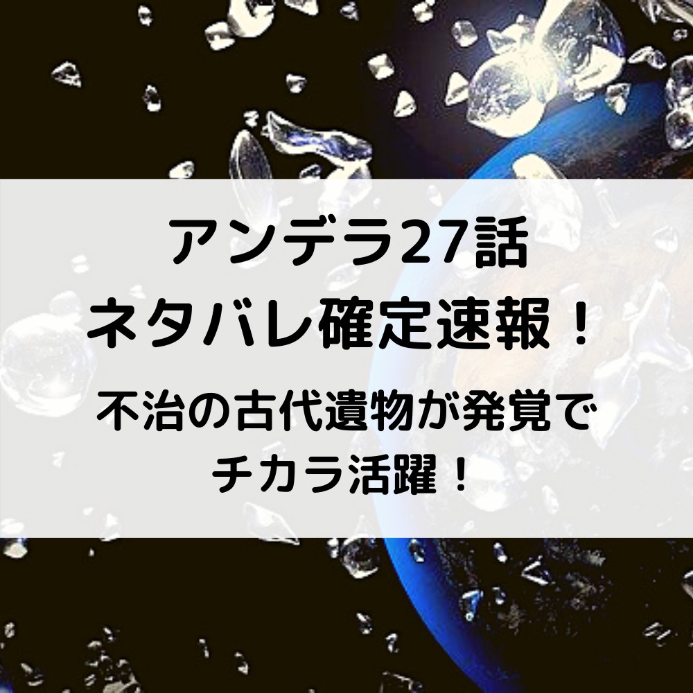 アンデラ27話ネタバレ確定速報！不治の古代遺物が発覚でチカラ活躍！